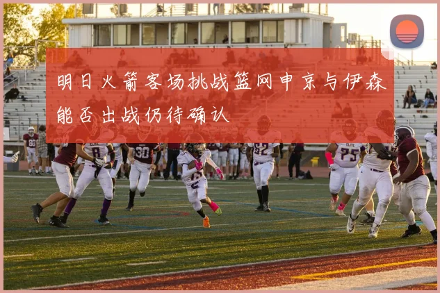 明日火箭客场挑战篮网申京与伊森能否出战仍待确认