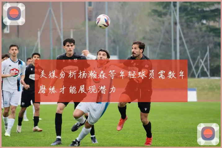 美媒分析杨瀚森等年轻球员需数年磨练才能展现潜力