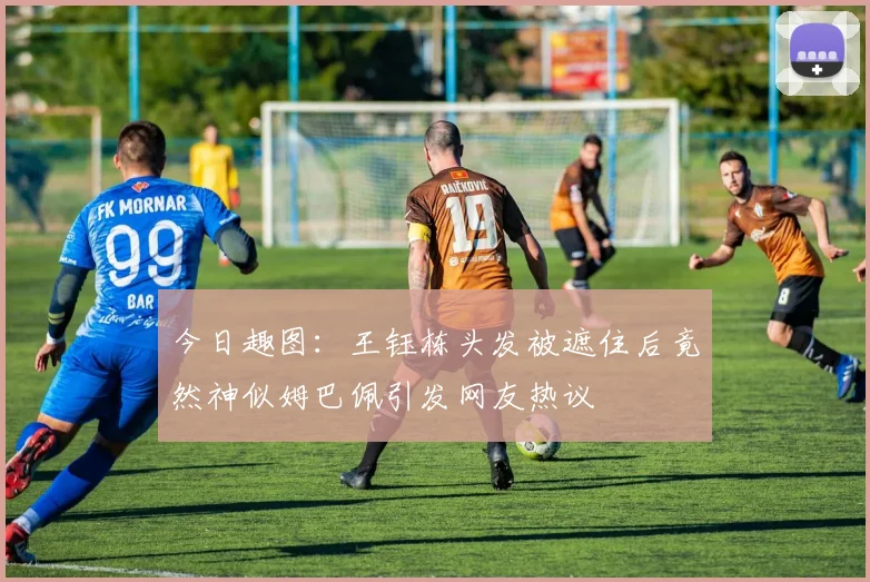 今日趣图：王钰栋头发被遮住后竟然神似姆巴佩引发网友热议