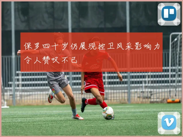 保罗四十岁仍展现控卫风采影响力令人赞叹不已