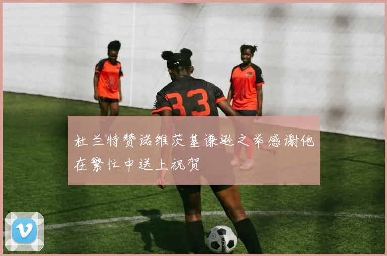 杜兰特赞诺维茨基谦逊之举感谢他在繁忙中送上祝贺