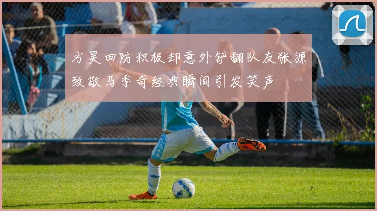 方昊回防积极却意外铲翻队友张源致敬马季奇经典瞬间引发笑声