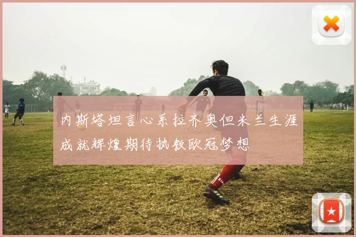 内斯塔坦言心系拉齐奥但米兰生涯成就辉煌期待执教欧冠梦想