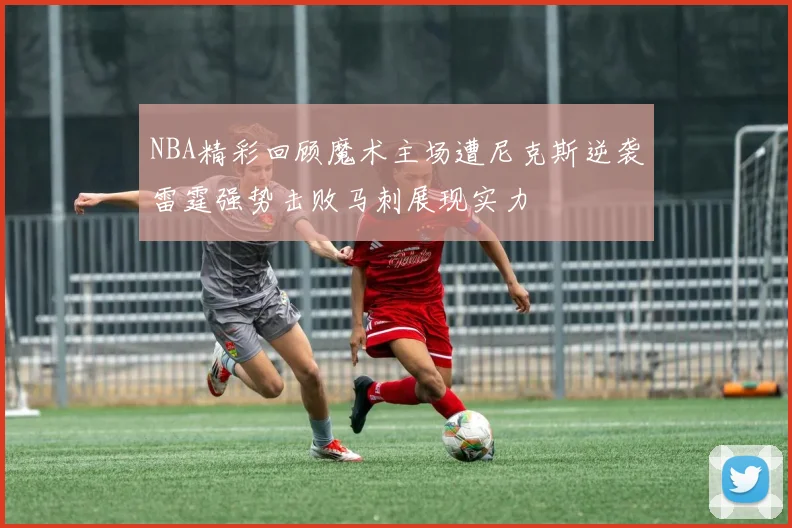 NBA精彩回顾魔术主场遭尼克斯逆袭雷霆强势击败马刺展现实力