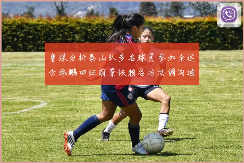 鲁媒分析泰山队多名球员参加全运会韩鹏回归前景依赖各方协调沟通
