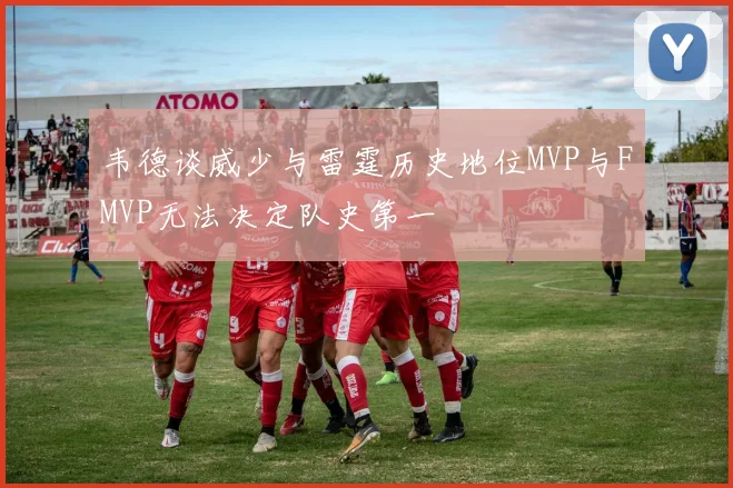 韦德谈威少与雷霆历史地位MVP与FMVP无法决定队史第一