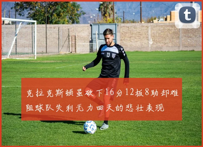 克拉克斯顿虽砍下16分12板8助却难阻球队失利无力回天的悲壮表现