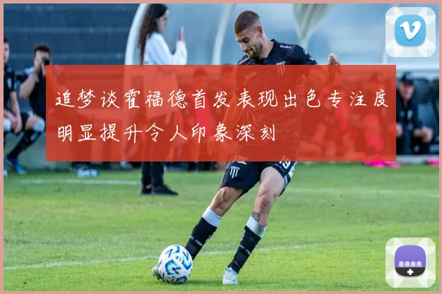 追梦谈霍福德首发表现出色专注度明显提升令人印象深刻