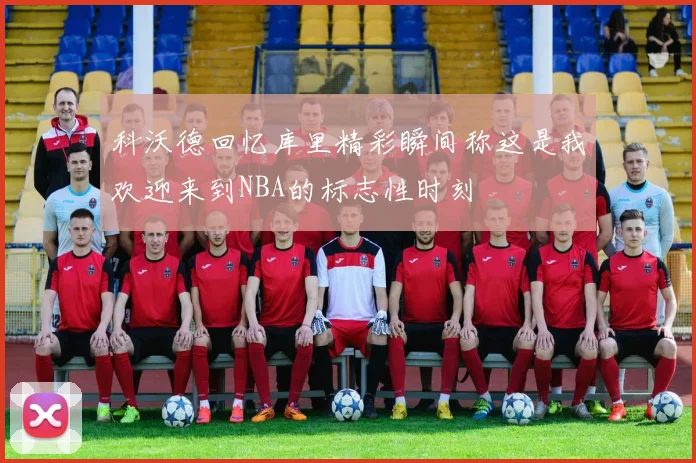 科沃德回忆库里精彩瞬间称这是我欢迎来到NBA的标志性时刻