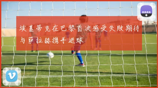 埃基蒂克在巴黎首次感受失败期待与萨拉赫携手进球
