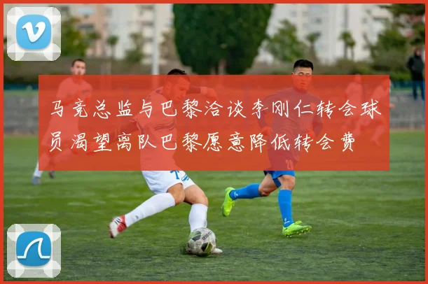 马竞总监与巴黎洽谈李刚仁转会球员渴望离队巴黎愿意降低转会费