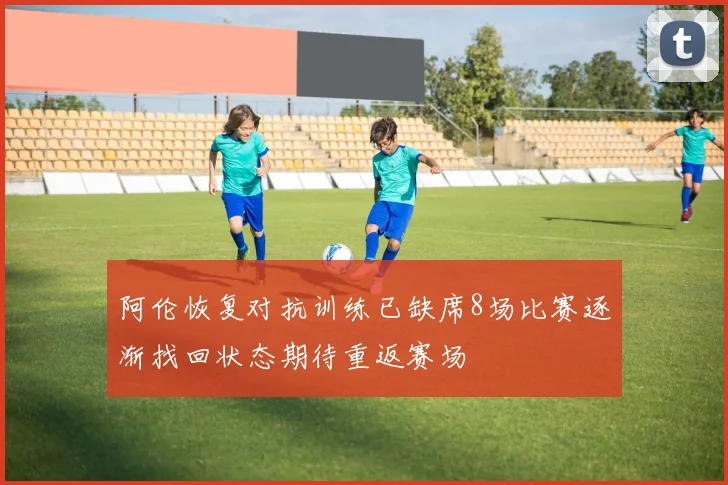 阿伦恢复对抗训练已缺席8场比赛逐渐找回状态期待重返赛场
