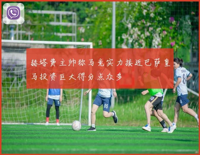 赫塔费主帅称马竞实力接近巴萨皇马投资巨大得分点众多