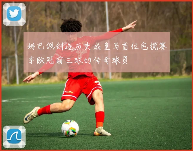 姆巴佩创造历史成皇马首位包揽赛季欧冠前三球的传奇球员