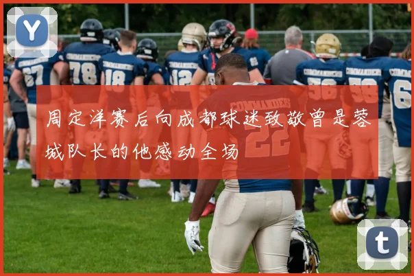 周定洋赛后向成都球迷致敬曾是蓉城队长的他感动全场