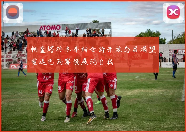 帕奎塔对冬季转会持开放态度渴望重返巴西赛场展现自我