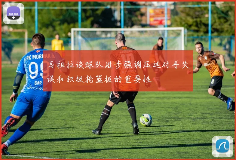 马祖拉谈球队进步强调压迫对手失误和积极抢篮板的重要性
