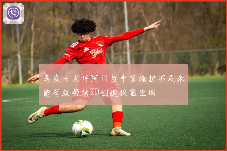 乌度卡点评阿门与申京掩护不足未能有效帮助KD创造投篮空间