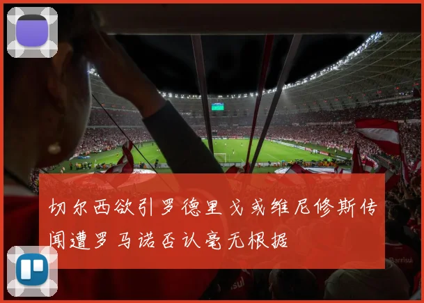 切尔西欲引罗德里戈或维尼修斯传闻遭罗马诺否认毫无根据