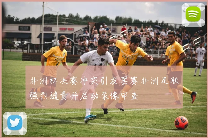 非洲杯决赛冲突引发罢赛非洲足联强烈谴责并启动录像审查