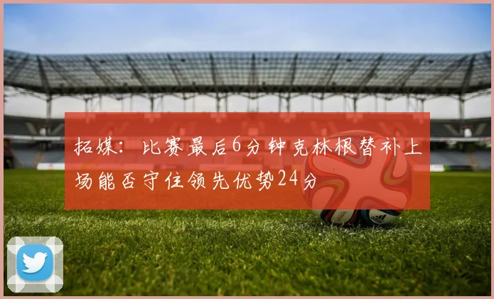 拓媒：比赛最后6分钟克林根替补上场能否守住领先优势24分