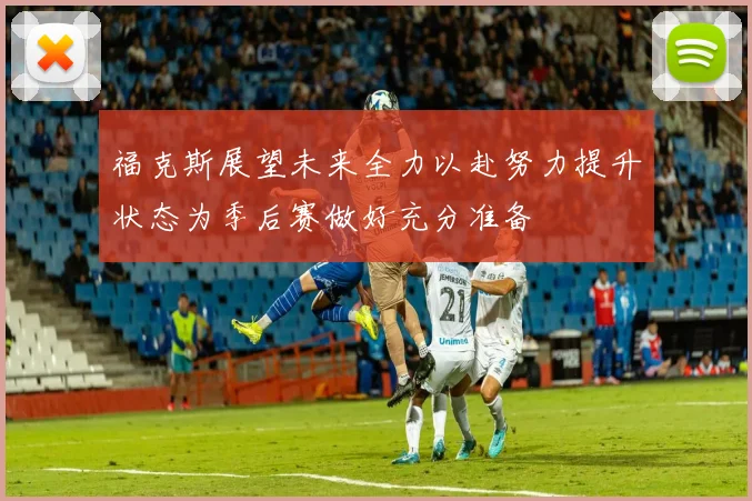 福克斯展望未来全力以赴努力提升状态为季后赛做好充分准备
