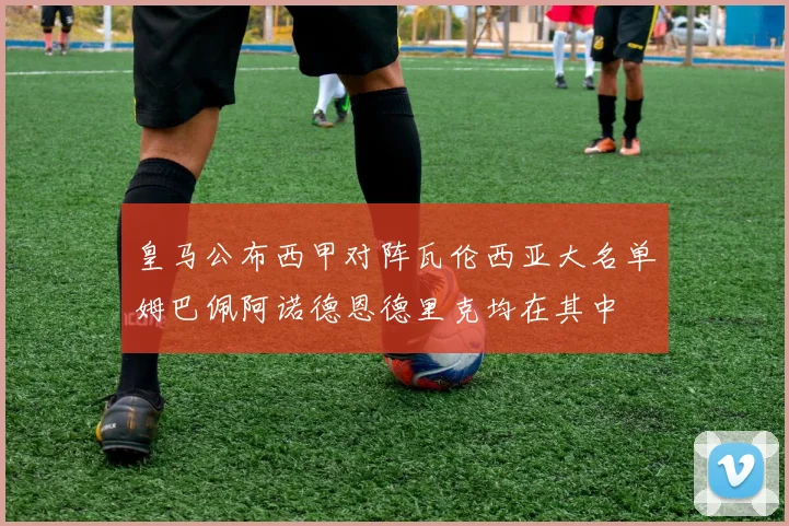皇马公布西甲对阵瓦伦西亚大名单姆巴佩阿诺德恩德里克均在其中