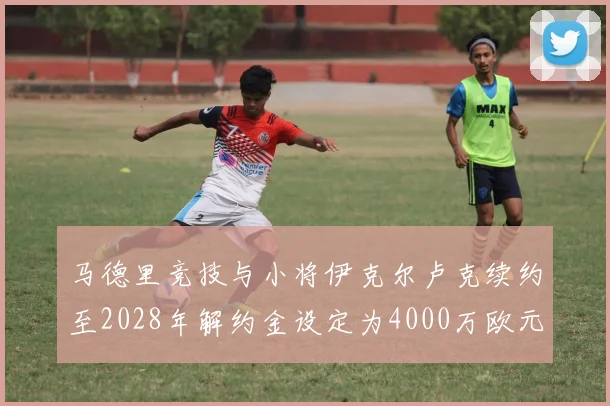 马德里竞技与小将伊克尔卢克续约至2028年解约金设定为4000万欧元