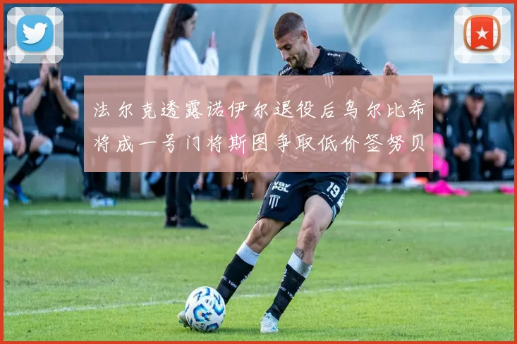 法尔克透露诺伊尔退役后乌尔比希将成一号门将斯图争取低价签努贝尔