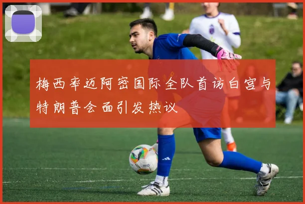 梅西率迈阿密国际全队首访白宫与特朗普会面引发热议