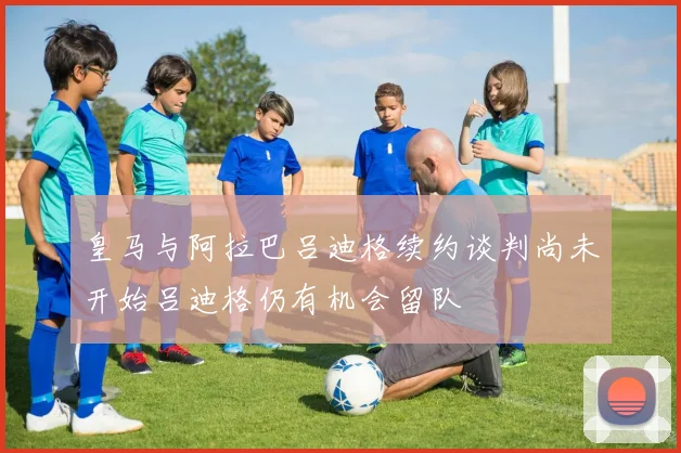 皇马与阿拉巴吕迪格续约谈判尚未开始吕迪格仍有机会留队