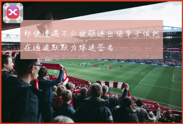 即使遭遇不公被驱逐出场华子依然在通道默默为球迷签名