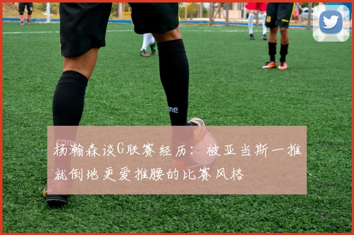杨瀚森谈G联赛经历：被亚当斯一推就倒地更爱推腰的比赛风格