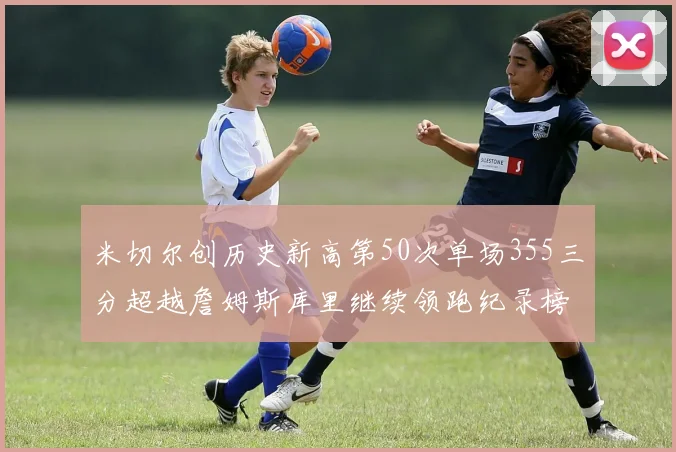米切尔创历史新高第50次单场355三分超越詹姆斯库里继续领跑纪录榜