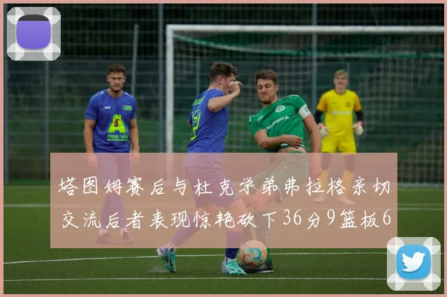 塔图姆赛后与杜克学弟弗拉格亲切交流后者表现惊艳砍下36分9篮板6助攻