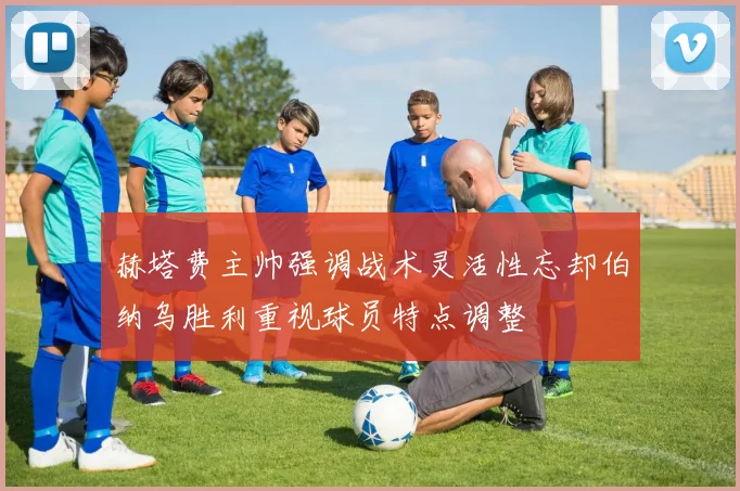 赫塔费主帅强调战术灵活性忘却伯纳乌胜利重视球员特点调整
